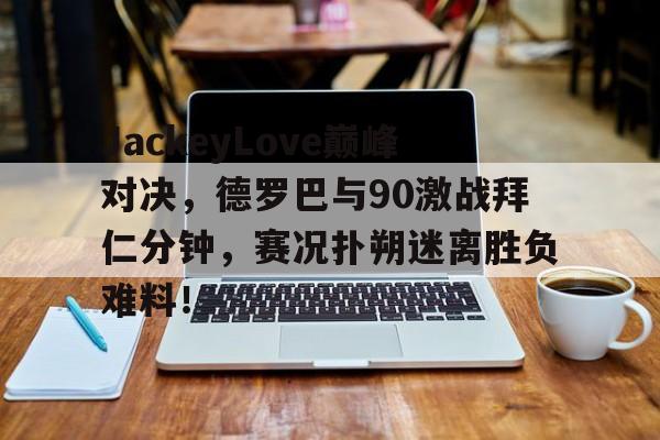 JackeyLove巅峰对决，德罗巴与90激战拜仁分钟，赛况扑朔迷离胜负难料！